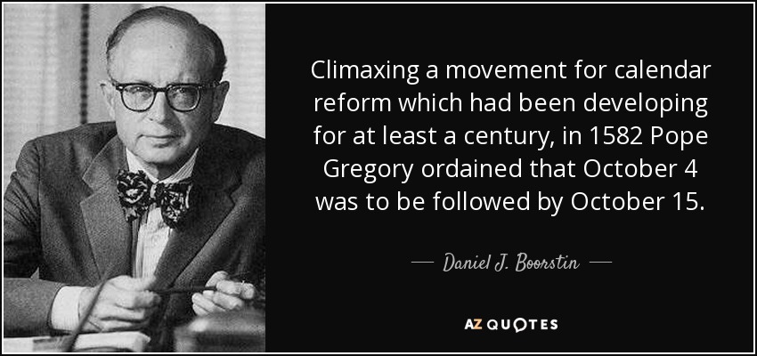 Climaxing a movement for calendar reform which had been developing for at least a century, in 1582 Pope Gregory ordained that October 4 was to be followed by October 15. - Daniel J. Boorstin