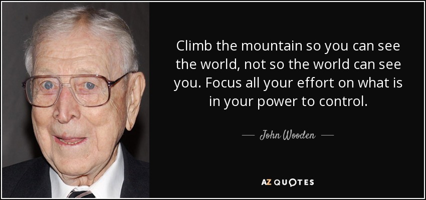 Climb the mountain so you can see the world, not so the world can see you. Focus all your effort on what is in your power to control. - John Wooden