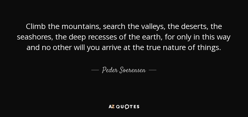 Climb the mountains, search the valleys, the deserts, the seashores, the deep recesses of the earth, for only in this way and no other will you arrive at the true nature of things. - Peder Soerensen