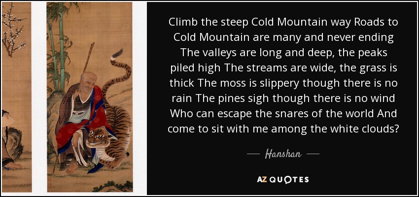 Climb the steep Cold Mountain way Roads to Cold Mountain are many and never ending The valleys are long and deep, the peaks piled high The streams are wide, the grass is thick The moss is slippery though there is no rain The pines sigh though there is no wind Who can escape the snares of the world And come to sit with me among the white clouds? - Hanshan