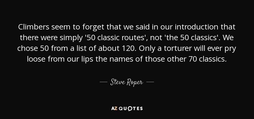 Climbers seem to forget that we said in our introduction that there were simply '50 classic routes', not 'the 50 classics'. We chose 50 from a list of about 120. Only a torturer will ever pry loose from our lips the names of those other 70 classics. - Steve Roper