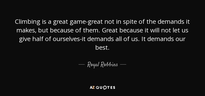 Climbing is a great game-great not in spite of the demands it makes, but because of them. Great because it will not let us give half of ourselves-it demands all of us. It demands our best. - Royal Robbins