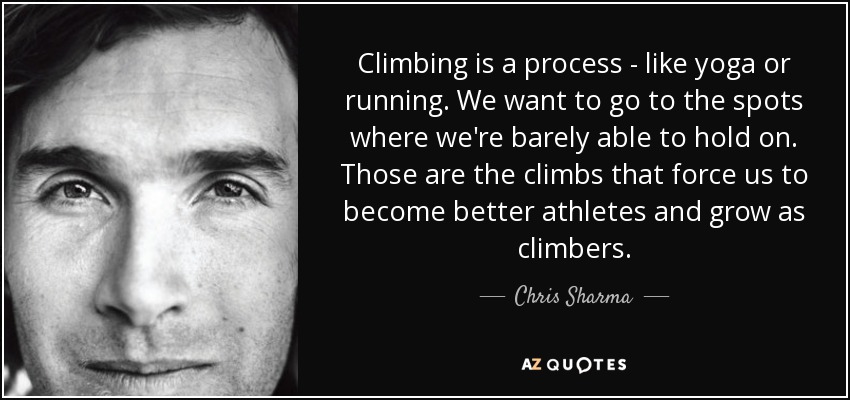 Climbing is a process - like yoga or running. We want to go to the spots where we're barely able to hold on. Those are the climbs that force us to become better athletes and grow as climbers. - Chris Sharma