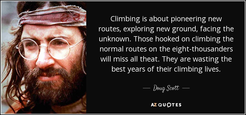 Climbing is about pioneering new routes, exploring new ground, facing the unknown. Those hooked on climbing the normal routes on the eight-thousanders will miss all theat. They are wasting the best years of their climbing lives. - Doug Scott