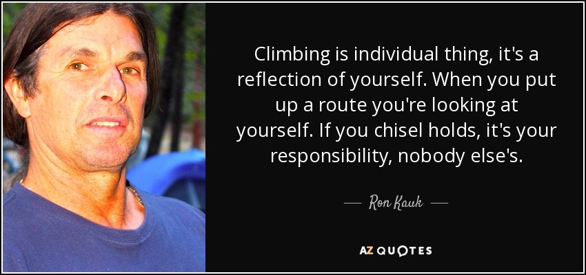 Climbing is individual thing, it's a reflection of yourself. When you put up a route you're looking at yourself. If you chisel holds, it's your responsibility, nobody else's. - Ron Kauk