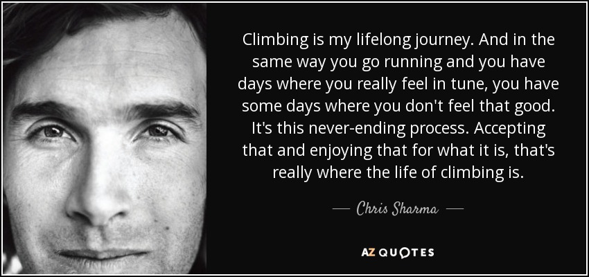 Climbing is my lifelong journey. And in the same way you go running and you have days where you really feel in tune, you have some days where you don't feel that good. It's this never-ending process. Accepting that and enjoying that for what it is, that's really where the life of climbing is. - Chris Sharma