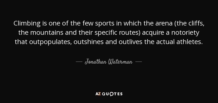 Climbing is one of the few sports in which the arena (the cliffs, the mountains and their specific routes) acquire a notoriety that outpopulates, outshines and outlives the actual athletes. - Jonathan Waterman