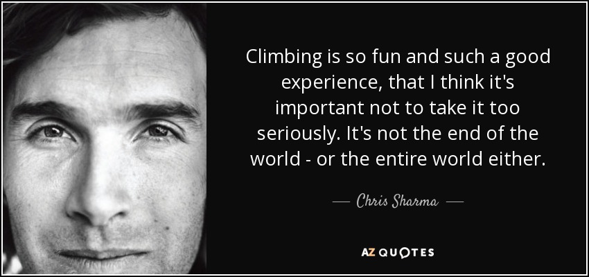 Climbing is so fun and such a good experience, that I think it's important not to take it too seriously. It's not the end of the world - or the entire world either. - Chris Sharma