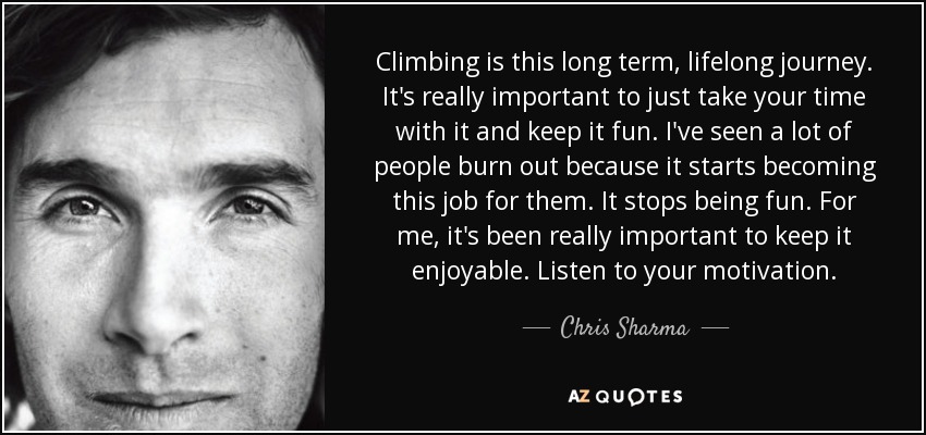 Climbing is this long term, lifelong journey. It's really important to just take your time with it and keep it fun. I've seen a lot of people burn out because it starts becoming this job for them. It stops being fun. For me, it's been really important to keep it enjoyable. Listen to your motivation. - Chris Sharma