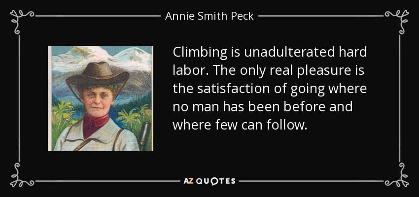 Climbing is unadulterated hard labor. The only real pleasure is the satisfaction of going where no man has been before and where few can follow. - Annie Smith Peck