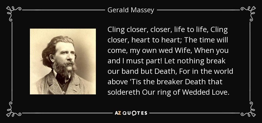 Cling closer, closer, life to life, Cling closer, heart to heart; The time will come, my own wed Wife, When you and I must part! Let nothing break our band but Death, For in the world above 'Tis the breaker Death that soldereth Our ring of Wedded Love. - Gerald Massey