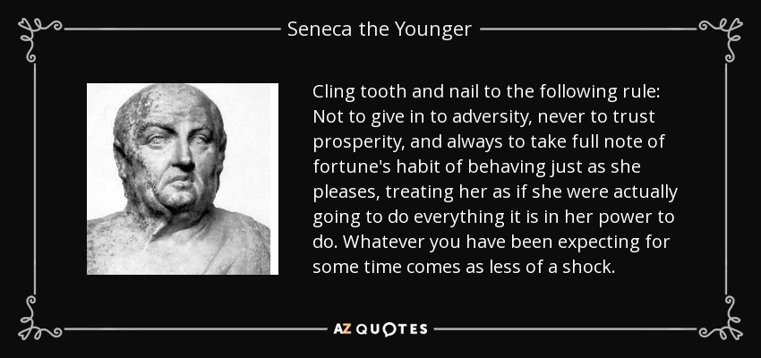 Cling tooth and nail to the following rule: Not to give in to adversity, never to trust prosperity, and always to take full note of fortune's habit of behaving just as she pleases, treating her as if she were actually going to do everything it is in her power to do. Whatever you have been expecting for some time comes as less of a shock. - Seneca the Younger