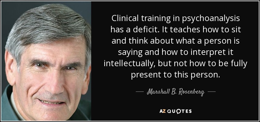 Clinical training in psychoanalysis has a deficit. It teaches how to sit and think about what a person is saying and how to interpret it intellectually, but not how to be fully present to this person. - Marshall B. Rosenberg