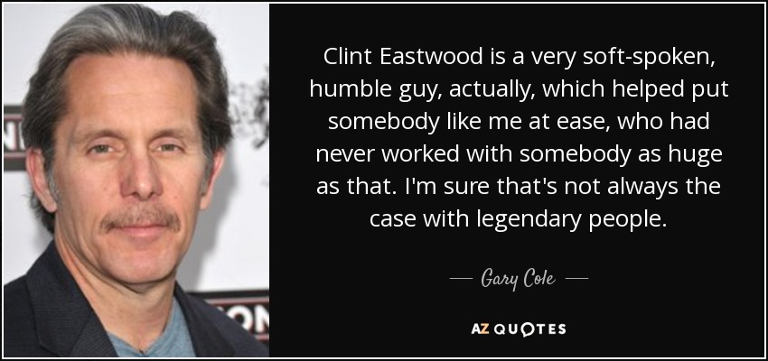 Clint Eastwood is a very soft-spoken, humble guy, actually, which helped put somebody like me at ease, who had never worked with somebody as huge as that. I'm sure that's not always the case with legendary people. - Gary Cole