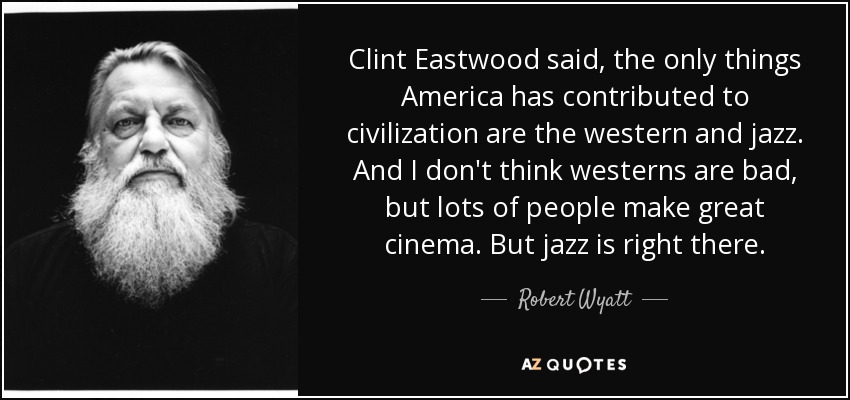 Clint Eastwood said, the only things America has contributed to civilization are the western and jazz. And I don't think westerns are bad, but lots of people make great cinema. But jazz is right there. - Robert Wyatt