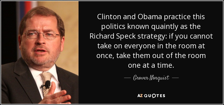 Clinton and Obama practice this politics known quaintly as the Richard Speck strategy: if you cannot take on everyone in the room at once, take them out of the room one at a time. - Grover Norquist