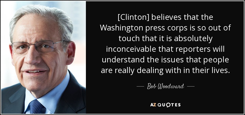 [Clinton] believes that the Washington press corps is so out of touch that it is absolutely inconceivable that reporters will understand the issues that people are really dealing with in their lives. - Bob Woodward