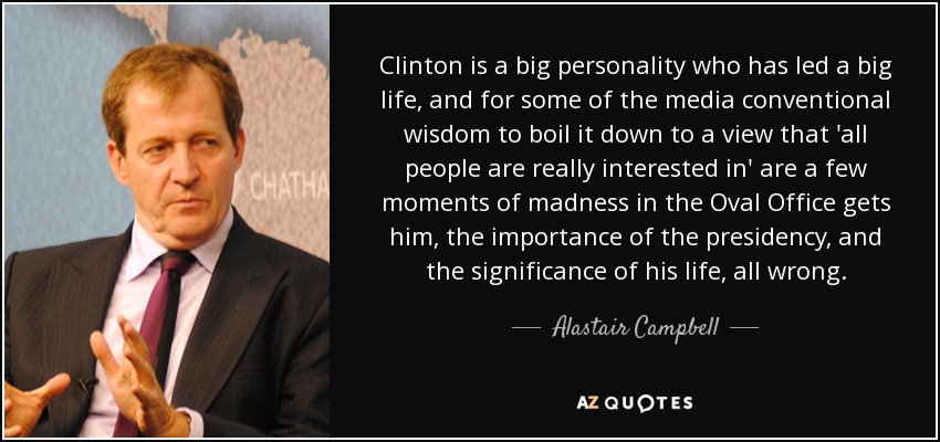 Clinton is a big personality who has led a big life, and for some of the media conventional wisdom to boil it down to a view that 'all people are really interested in' are a few moments of madness in the Oval Office gets him, the importance of the presidency, and the significance of his life, all wrong. - Alastair Campbell