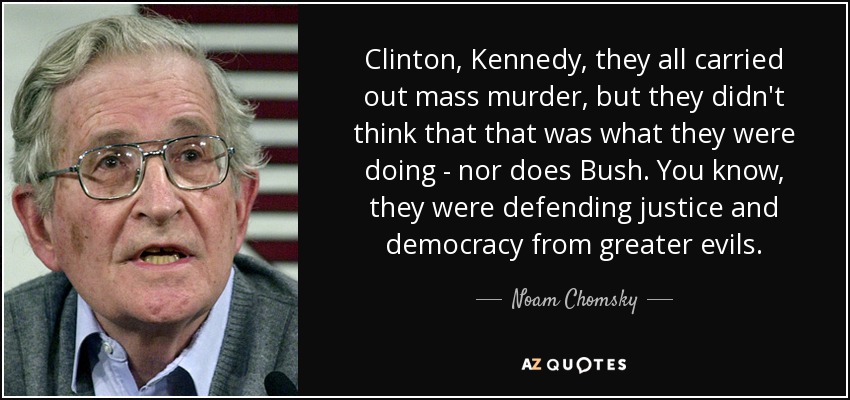 Clinton, Kennedy, they all carried out mass murder, but they didn't think that that was what they were doing - nor does Bush. You know, they were defending justice and democracy from greater evils. - Noam Chomsky