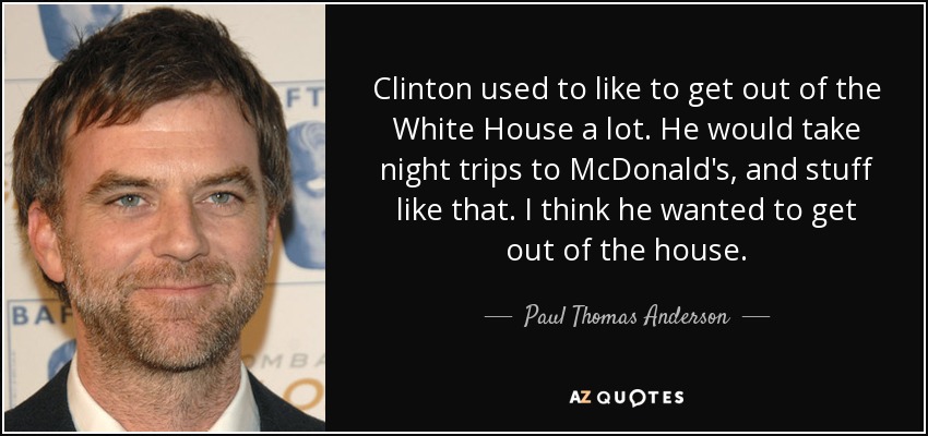 Clinton used to like to get out of the White House a lot. He would take night trips to McDonald's, and stuff like that. I think he wanted to get out of the house. - Paul Thomas Anderson