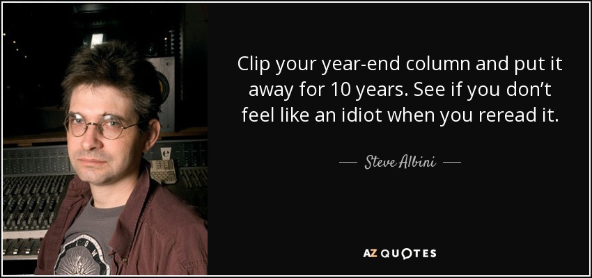 Clip your year-end column and put it away for 10 years. See if you don’t feel like an idiot when you reread it. - Steve Albini