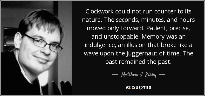 Clockwork could not run counter to its nature. The seconds, minutes, and hours moved only forward. Patient, precise, and unstoppable. Memory was an indulgence, an illusion that broke like a wave upon the juggernaut of time. The past remained the past. - Matthew J. Kirby