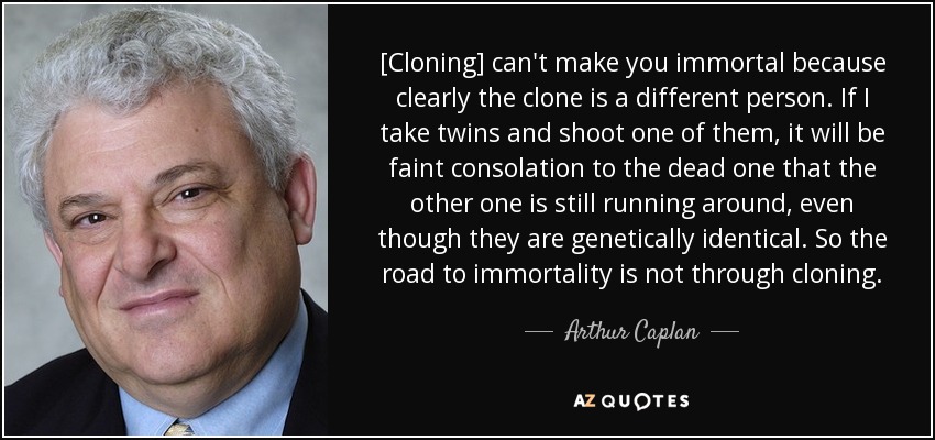 [Cloning] can't make you immortal because clearly the clone is a different person. If I take twins and shoot one of them, it will be faint consolation to the dead one that the other one is still running around, even though they are genetically identical. So the road to immortality is not through cloning. - Arthur Caplan