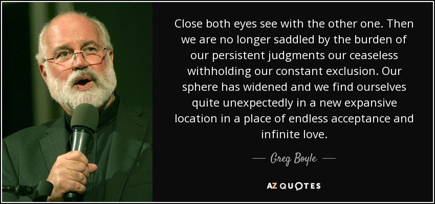 Close both eyes see with the other one. Then we are no longer saddled by the burden of our persistent judgments our ceaseless withholding our constant exclusion. Our sphere has widened and we find ourselves quite unexpectedly in a new expansive location in a place of endless acceptance and infinite love. - Greg Boyle