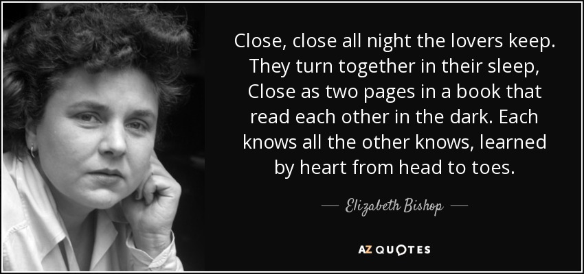 Close, close all night the lovers keep. They turn together in their sleep, Close as two pages in a book that read each other in the dark. Each knows all the other knows, learned by heart from head to toes. - Elizabeth Bishop