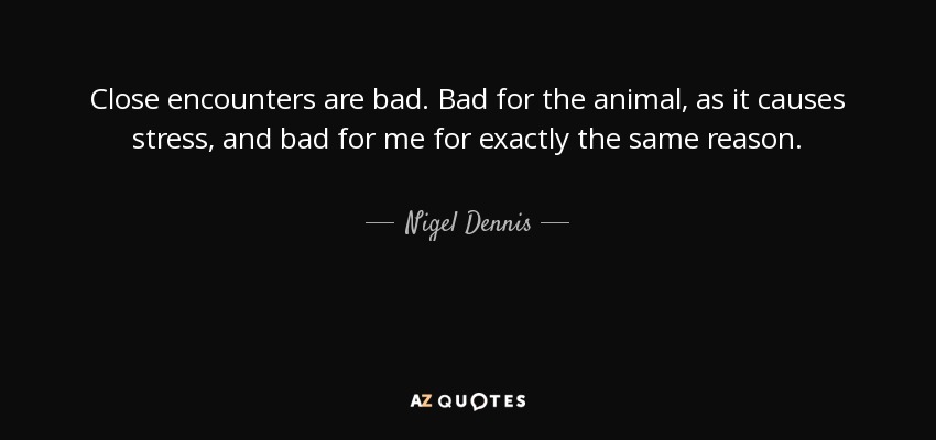 Close encounters are bad. Bad for the animal, as it causes stress, and bad for me for exactly the same reason. - Nigel Dennis