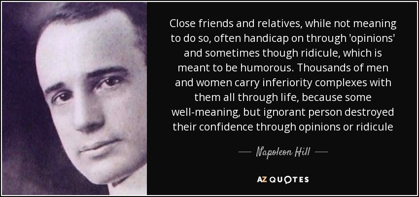 Close friends and relatives, while not meaning to do so, often handicap on through 'opinions' and sometimes though ridicule, which is meant to be humorous. Thousands of men and women carry inferiority complexes with them all through life, because some well-meaning, but ignorant person destroyed their confidence through opinions or ridicule - Napoleon Hill