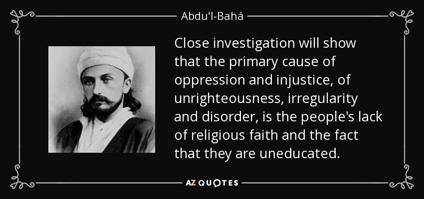 Close investigation will show that the primary cause of oppression and injustice, of unrighteousness, irregularity and disorder, is the people's lack of religious faith and the fact that they are uneducated. - Abdu'l-Bahá