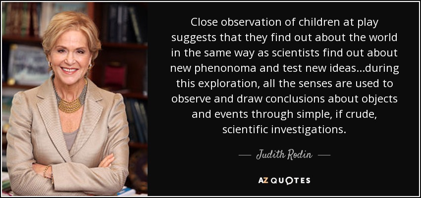 Close observation of children at play suggests that they find out about the world in the same way as scientists find out about new phenonoma and test new ideas...during this exploration, all the senses are used to observe and draw conclusions about objects and events through simple, if crude, scientific investigations. - Judith Rodin