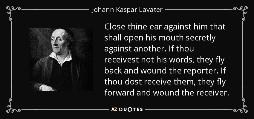 Close thine ear against him that shall open his mouth secretly against another. If thou receivest not his words, they fly back and wound the reporter. If thou dost receive them, they fly forward and wound the receiver. - Johann Kaspar Lavater
