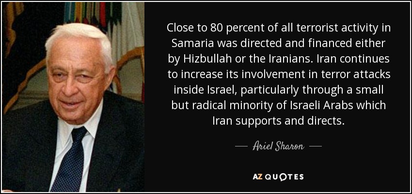 Close to 80 percent of all terrorist activity in Samaria was directed and financed either by Hizbullah or the Iranians. Iran continues to increase its involvement in terror attacks inside Israel, particularly through a small but radical minority of Israeli Arabs which Iran supports and directs. - Ariel Sharon