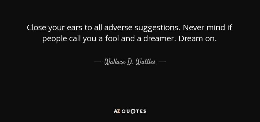 Close your ears to all adverse suggestions. Never mind if people call you a fool and a dreamer. Dream on. - Wallace D. Wattles