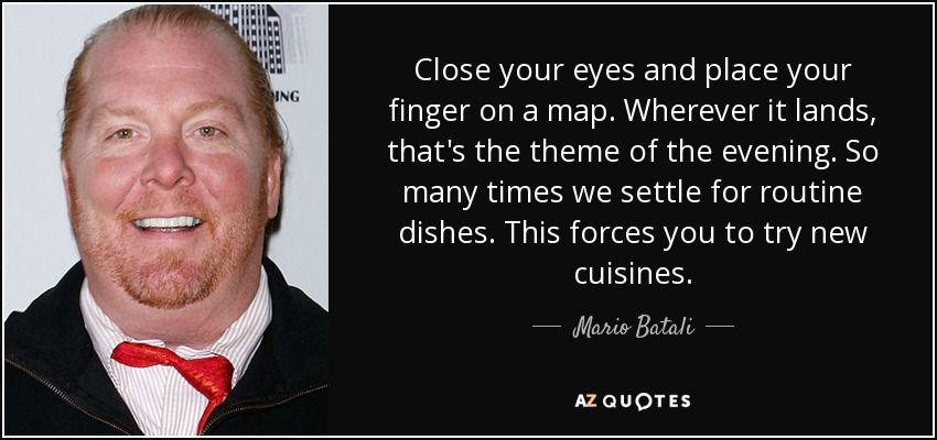 Close your eyes and place your finger on a map. Wherever it lands, that's the theme of the evening. So many times we settle for routine dishes. This forces you to try new cuisines. - Mario Batali