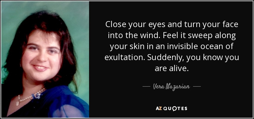Close your eyes and turn your face into the wind. Feel it sweep along your skin in an invisible ocean of exultation. Suddenly, you know you are alive. - Vera Nazarian