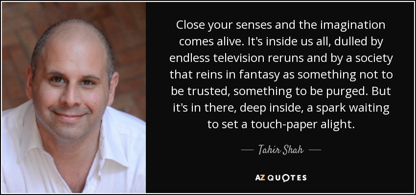 Close your senses and the imagination comes alive. It's inside us all, dulled by endless television reruns and by a society that reins in fantasy as something not to be trusted, something to be purged. But it's in there, deep inside, a spark waiting to set a touch-paper alight. - Tahir Shah