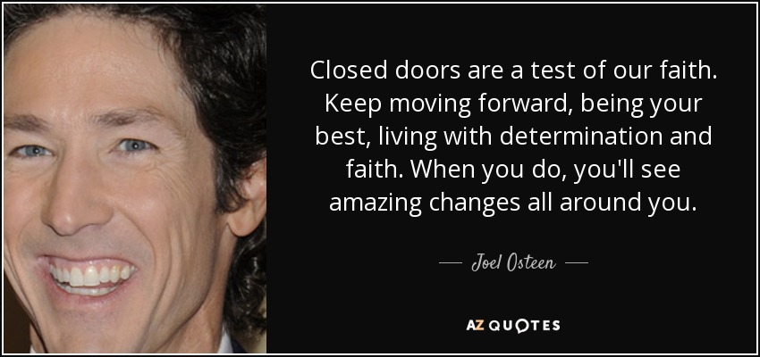 Closed doors are a test of our faith. Keep moving forward, being your best, living with determination and faith. When you do, you'll see amazing changes all around you. - Joel Osteen
