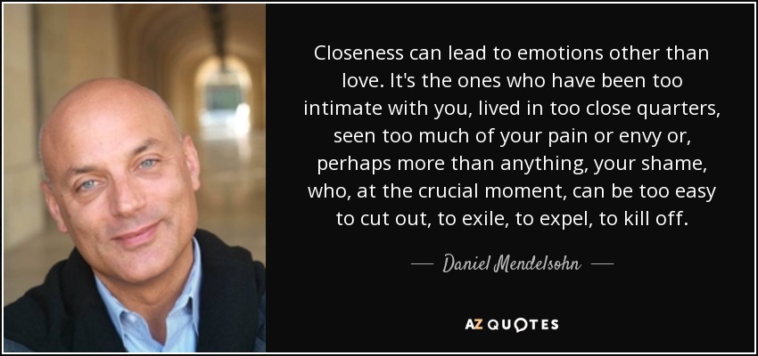 Closeness can lead to emotions other than love. It's the ones who have been too intimate with you, lived in too close quarters, seen too much of your pain or envy or, perhaps more than anything, your shame, who, at the crucial moment, can be too easy to cut out, to exile, to expel, to kill off. - Daniel Mendelsohn