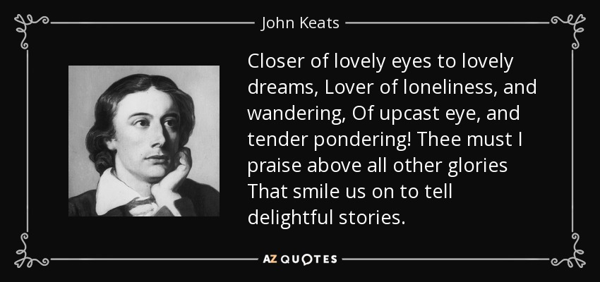 Closer of lovely eyes to lovely dreams, Lover of loneliness, and wandering, Of upcast eye, and tender pondering! Thee must I praise above all other glories That smile us on to tell delightful stories. - John Keats