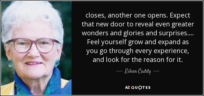 closes, another one opens. Expect that new door to reveal even greater wonders and glories and surprises. ... Feel yourself grow and expand as you go through every experience, and look for the reason for it. - Eileen Caddy