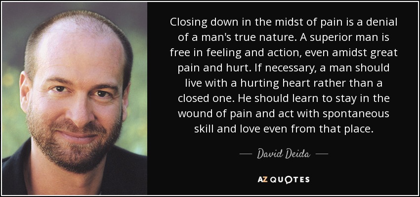 Closing down in the midst of pain is a denial of a man's true nature. A superior man is free in feeling and action, even amidst great pain and hurt. If necessary, a man should live with a hurting heart rather than a closed one. He should learn to stay in the wound of pain and act with spontaneous skill and love even from that place. - David Deida
