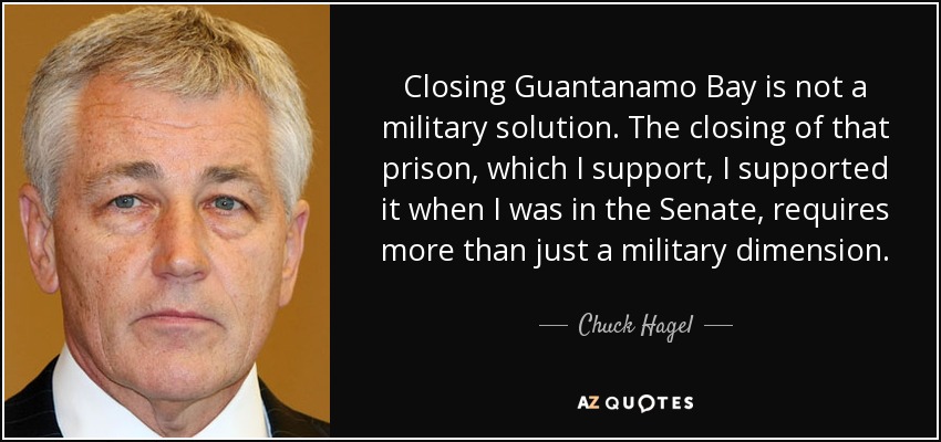 Closing Guantanamo Bay is not a military solution. The closing of that prison, which I support, I supported it when I was in the Senate, requires more than just a military dimension. - Chuck Hagel