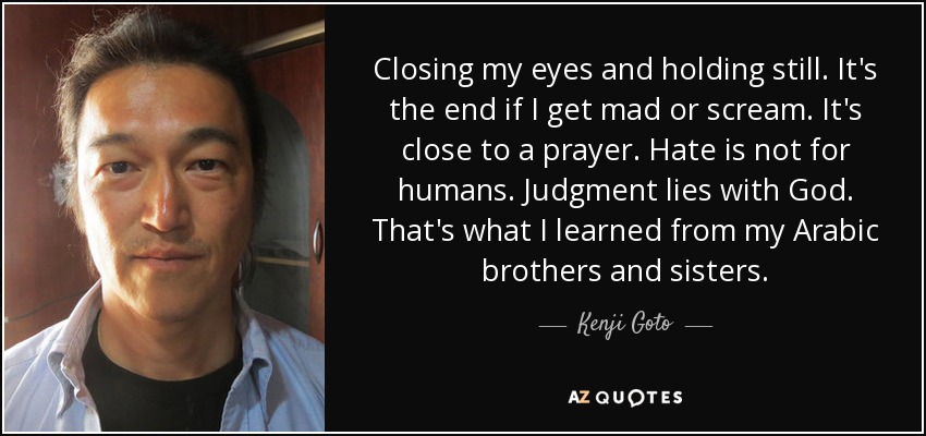 Closing my eyes and holding still. It's the end if I get mad or scream. It's close to a prayer. Hate is not for humans. Judgment lies with God. That's what I learned from my Arabic brothers and sisters. - Kenji Goto