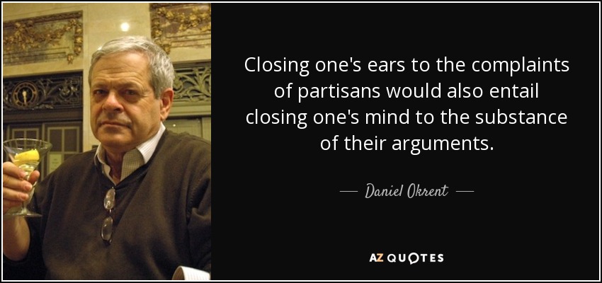 Closing one's ears to the complaints of partisans would also entail closing one's mind to the substance of their arguments. - Daniel Okrent