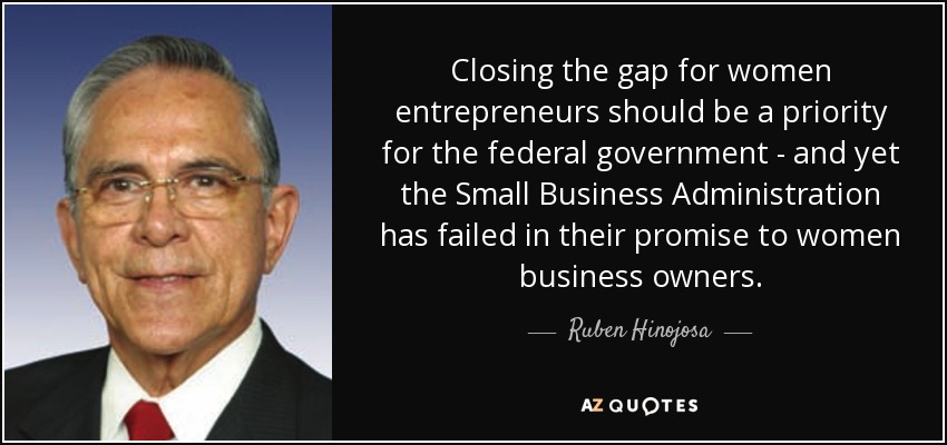 Closing the gap for women entrepreneurs should be a priority for the federal government - and yet the Small Business Administration has failed in their promise to women business owners. - Ruben Hinojosa