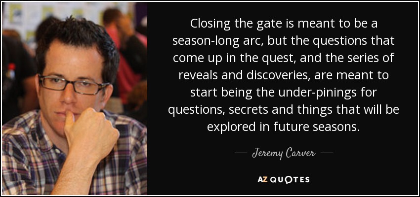 Closing the gate is meant to be a season-long arc, but the questions that come up in the quest, and the series of reveals and discoveries, are meant to start being the under-pinings for questions, secrets and things that will be explored in future seasons. - Jeremy Carver