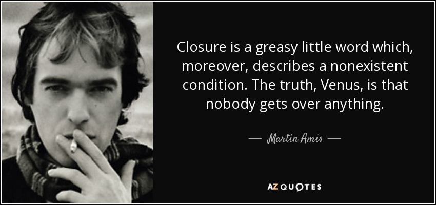 Closure is a greasy little word which, moreover, describes a nonexistent condition. The truth, Venus, is that nobody gets over anything. - Martin Amis